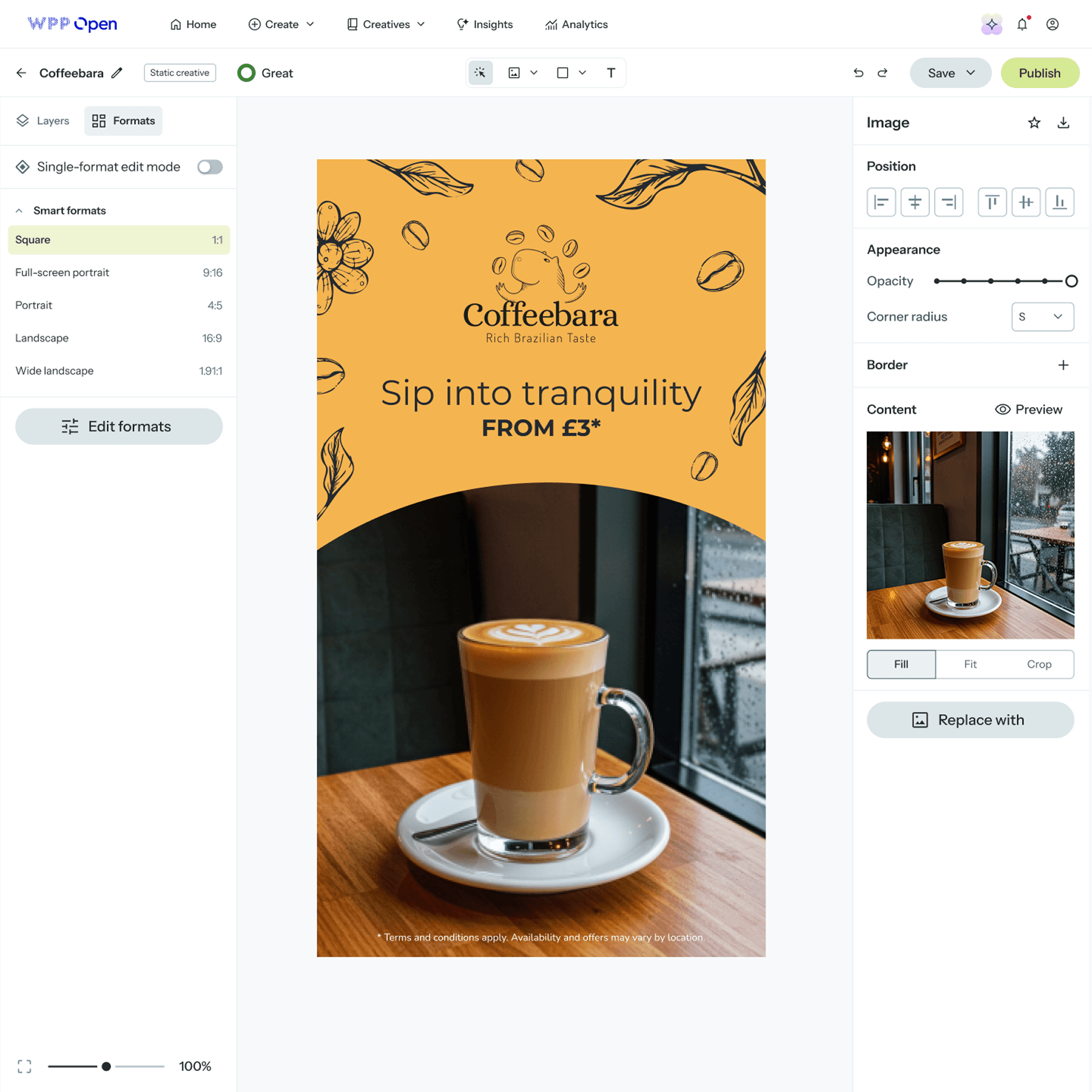 A screenshot of the WPP Open digital creative platform, showcasing the process of designing an advertisement for "Coffeebara." The interface is clean and modern, with a central canvas displaying the ad and side panels for navigation and editing.
On the left, a navigation panel shows project details like "Coffeebara" and "Static creative," along with tabs for "Layers" and "Formats." The "Formats" tab is active, highlighting "Smart formats" options such as "Square (1:1)," "Full-screen portrait (9:16)," "Portrait (4:5)," "Landscape (16:9)," and "Wide landscape (1.91:1)," with "Square" currently selected. An "Edit formats" button and a toggle for "Single-format edit mode" are also visible.
The main central area features the "Coffeebara" advertisement. The ad has an orange background with line art illustrations of coffee beans and leaves. The brand logo, "Coffeebara," is displayed with the tagline "Rich Brazilian Taste." Below this, the text "Sip into tranquility" and "FROM £3*" are prominently featured. The lower half of the ad shows a high-quality photograph of a latte in a clear glass mug with intricate latte art, resting on a white saucer on a wooden table next to a window overlooking a rainy outdoor scene. A small disclaimer "* Terms and conditions apply. Availability and offers may vary by location." is at the very bottom.
The right-hand panel provides image editing controls, including "Position" alignment options, "Appearance" settings for "Opacity" and "Corner radius," and a section for "Content" which displays a preview of the latte image with options to "Fill," "Fit," "Crop," or "Replace with" a new image.
The top bar of the interface includes the "WPP Open" logo, global navigation links (Home, Create, Creatives, Insights, Analytics), and action buttons like "Save" and "Publish." A zoom slider at the bottom indicates the current view is at 100%.